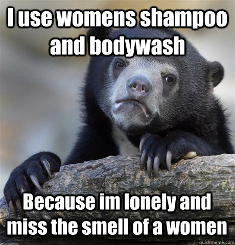 I use womens shampoo and bodywash Because im lonely and miss the smell of a women  Confession Bear