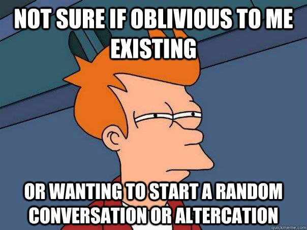 Not sure if oblivious to me existing Or wanting to start a random conversation or altercation  Futurama Fry