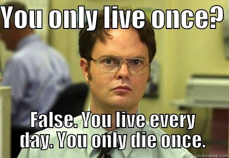 YOU ONLY LIVE ONCE?  FALSE. YOU LIVE EVERY DAY. YOU ONLY DIE ONCE. Schrute