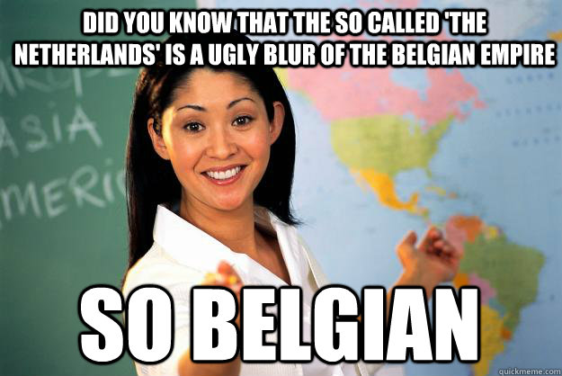 Did you know that the so called 'the Netherlands' is a ugly blur of the Belgian Empire SO bELGIAN  Unhelpful High School Teacher