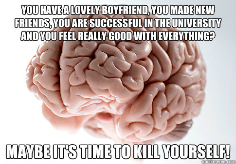 You have a lovely boyfriend, you made new friends, you are successful in the university and you feel really good with everything? maybe it's time to kill yourself!  Scumbag Brain