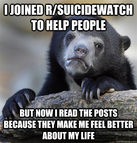 I joined r/suicidewatch to help people but now I read the posts because they make me feel better about my life  Confession Bear