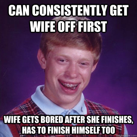 can consistently get wife off first Wife gets bored after she finishes, has to finish himself too - can consistently get wife off first Wife gets bored after she finishes, has to finish himself too  Misc