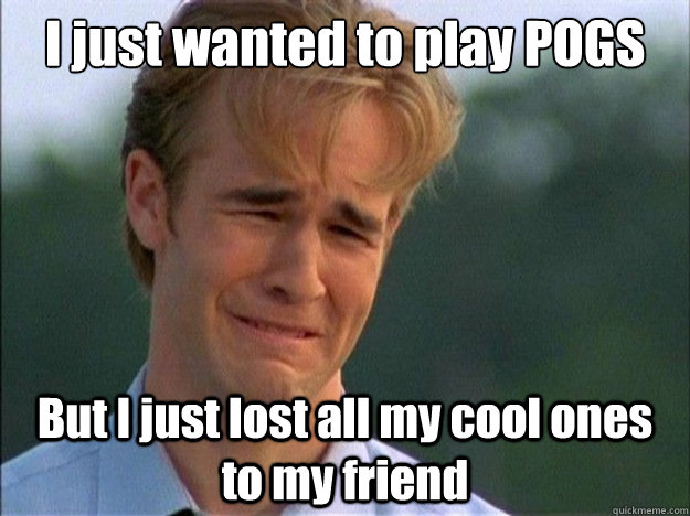 I just wanted to play POGS But I just lost all my cool ones to my friend  Dawson Sad