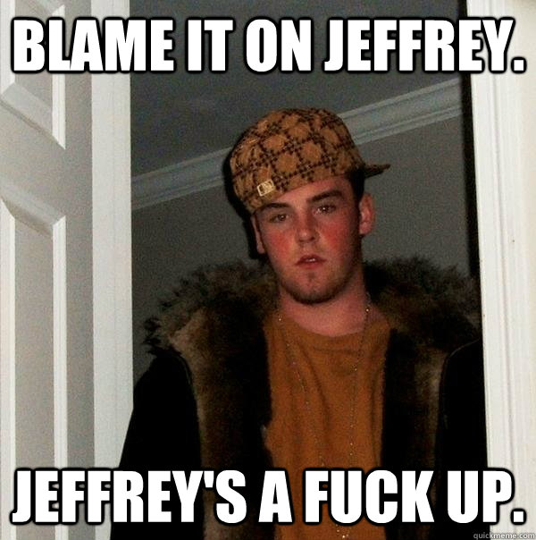 Blame it on Jeffrey. Jeffrey's a Fuck up.  Scumbag Steve