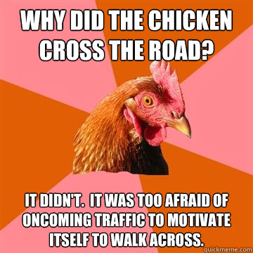 why did the chicken cross the road? it didn't.  It was too afraid of oncoming traffic to motivate itself to walk across.  Anti-Joke Chicken