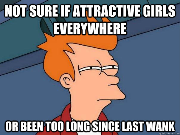 not sure if attractive girls everywhere or been too long since last wank  Futurama Fry