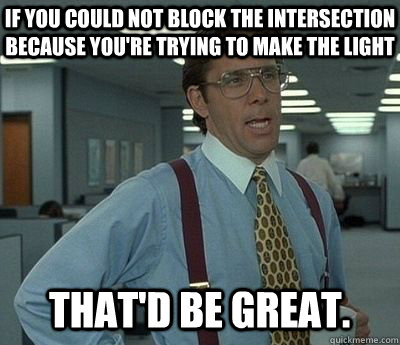 If you could not block the intersection because you're trying to make the light That'd be great.  Bill lumberg