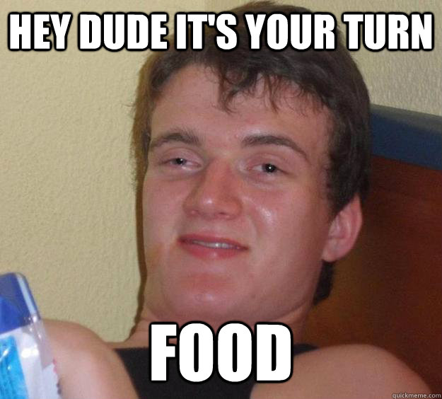 Hey dude it's your turn Food  10 Guy