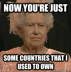 NOW YOU'RE JUST SOME COUNTRIES THAT I USED TO OWN  unimpressed queen