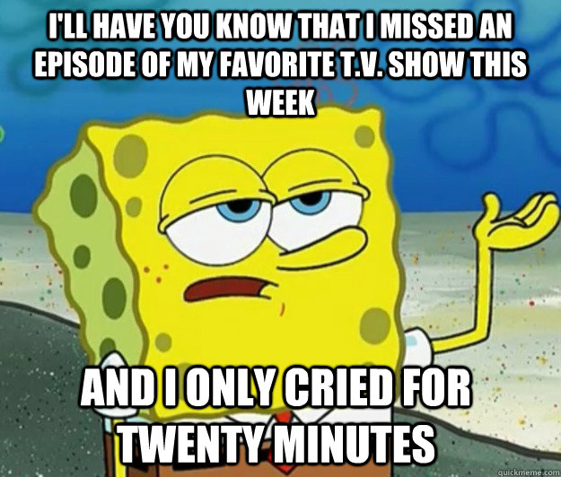 I'll have you know that I missed an episode of my favorite T.V. show this week And I only cried for twenty minutes  Tough Spongebob