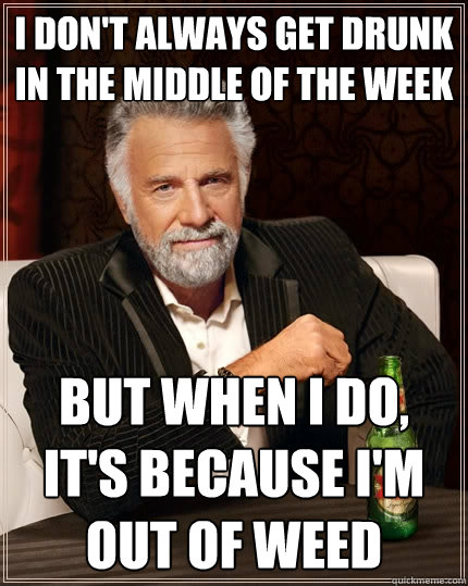 I don't always get drunk in the middle of the week But when I do, it's because i'm out of weed - I don't always get drunk in the middle of the week But when I do, it's because i'm out of weed  The Most Interesting Man In The World