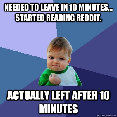 Needed to leave in 10 minutes... Started reading reddit. Actually left after 10 minutes  Success Kid