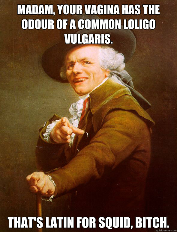 Madam, your vagina has the odour of a common loligo vulgaris. That's latin for squid, bitch.  Joseph Ducreux