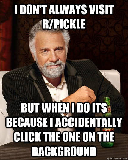 I don't always visit r/pickle but when i do its because I accidentally click the one on the background  The Most Interesting Man In The World