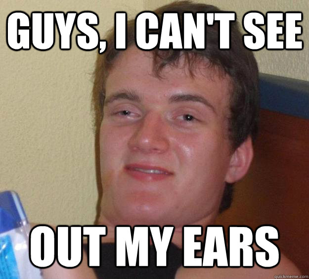 Guys, I can't see Out my ears  10 Guy