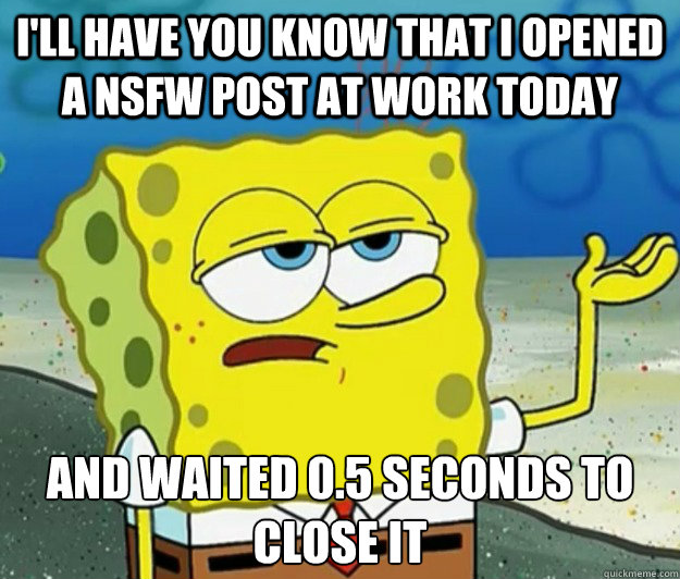 I'll have you know that I opened a NSFW post at work today And waited 0.5 seconds to close it - I'll have you know that I opened a NSFW post at work today And waited 0.5 seconds to close it  Tough Spongebob