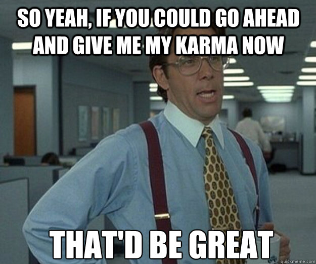 So yeah, if you could go ahead and give me my karma now THAt'D be great  that would be great