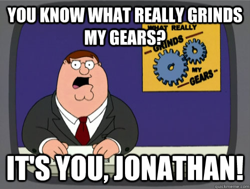 you know what really grinds my gears? It's you, jonathan!  You know what really grinds my gears