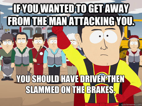 if you wanted to get away from the man attacking you. you should have driven then slammed on the brakes.  Captain Hindsight