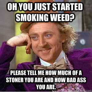 Oh you just started smoking weed? Please tell me how much of a stoner you are and how bad ass you are.  willy wonka