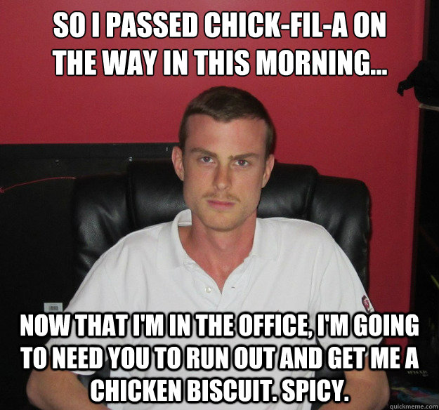 so i Passed chick-fil-a on the way in this morning... now that i'm in the office, i'm going to need you to run out and get me a chicken biscuit. spicy. - so i Passed chick-fil-a on the way in this morning... now that i'm in the office, i'm going to need you to run out and get me a chicken biscuit. spicy.  Scornful Stephen