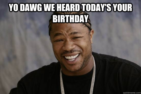 yo dawg we heard today's your birthday   YO DAWG