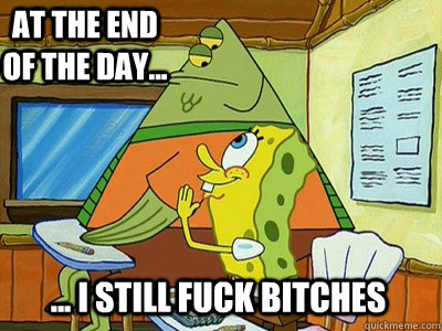 At The End of the day... ... I Still fuck bitches  Spongebob