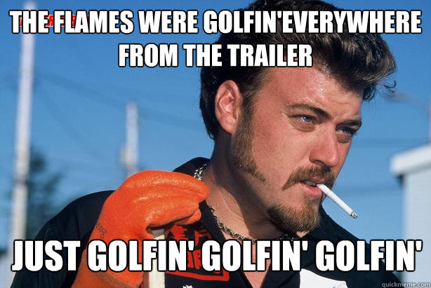 The flames were golfin'everywhere from the trailer just golfin' golfin' golfin'  Ricky Trailer Park Boys