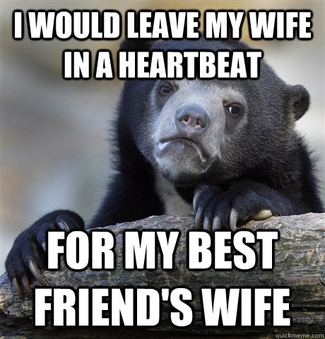 i would leave my wife in a heartbeat For my best friend's wife  Confession Bear