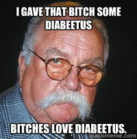 I gave that bitch some diabeetus 
bitches love diabeetus.  