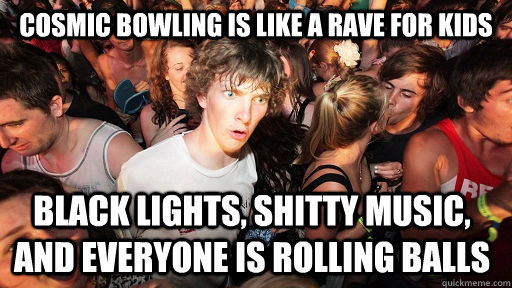 cosmic bowling is like a rave for kids black lights, shitty music, and everyone is rolling balls  - cosmic bowling is like a rave for kids black lights, shitty music, and everyone is rolling balls   Sudden Clarity Clarence