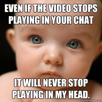 even if the video stops playing in your chat it will never stop playing in my head. - even if the video stops playing in your chat it will never stop playing in my head.  Serious Baby