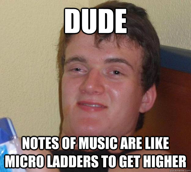 Dude notes of music are like micro ladders to get higher  10 Guy