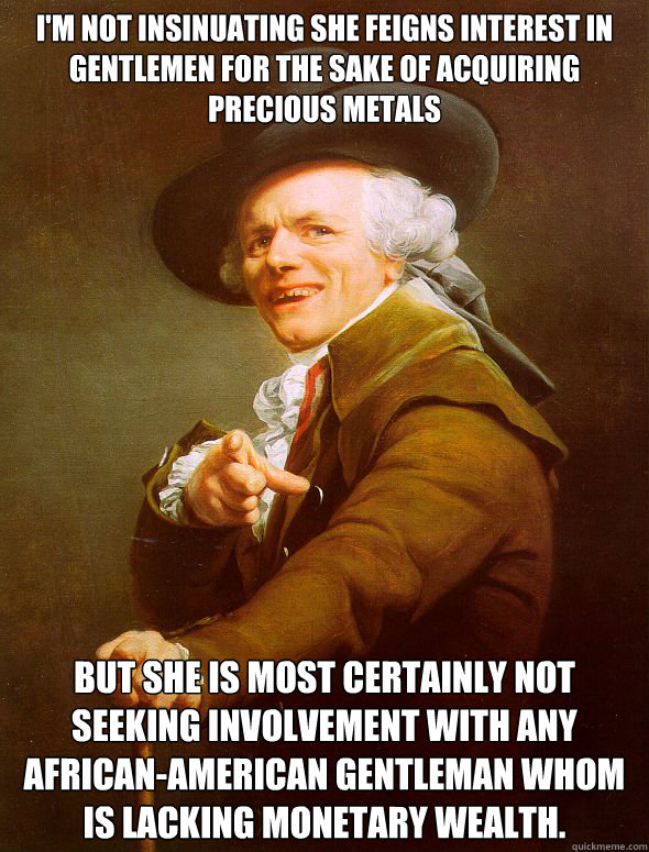 i'm not insinuating she feigns interest in gentlemen for the sake of acquiring precious metals but she is most certainly not seeking involvement with any african-american gentleman whom is lacking monetary wealth. - i'm not insinuating she feigns interest in gentlemen for the sake of acquiring precious metals but she is most certainly not seeking involvement with any african-american gentleman whom is lacking monetary wealth.  Joseph Ducreux