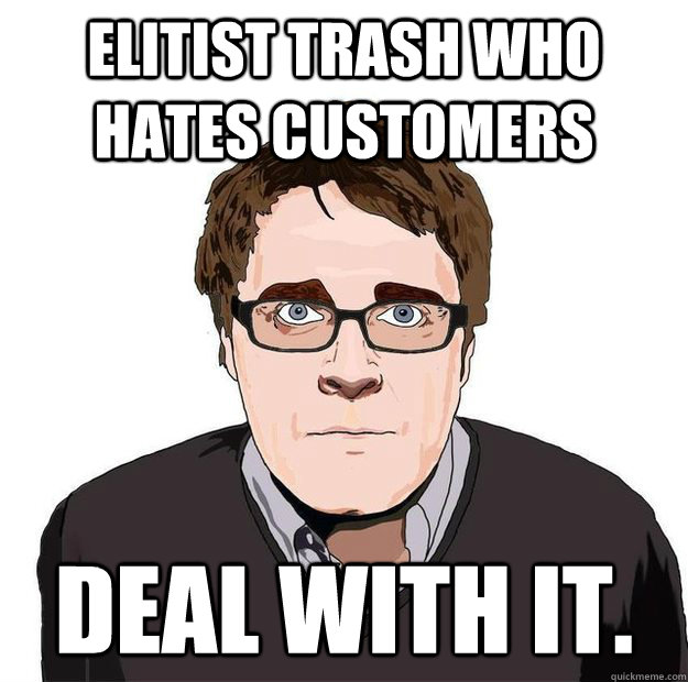 ELITIST TRASH WHO HATES CUSTOMERS  Deal with it.  Always Online Adam Orth