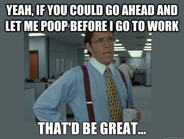 Yeah, if you could go ahead and let me poop before I go to work That'd be great...  Office Space Lumbergh