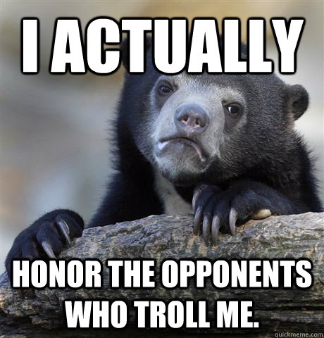 I actually honor the opponents who troll me.  Confession Bear