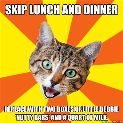 Skip lunch and dinner Replace with two boxes of Little Debbie 'Nutty Bars' and a quart of milk.  Bad Advice Cat