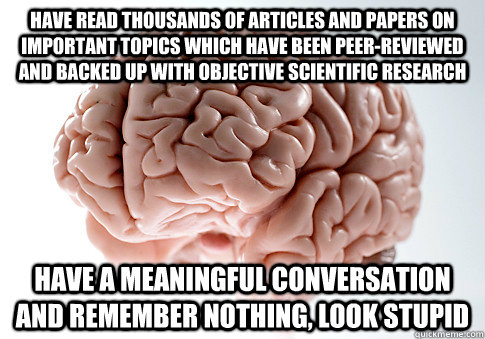 HAVE READ THOUSANDS OF ARTICLES AND PAPERS ON IMPORTANT TOPICS WHICH HAVE BEEN PEER-REVIEWED AND BACKED UP WITH OBJECTIVE SCIENTIFIC RESEARCH HAVE A MEANINGFUL CONVERSATION AND REMEMBER NOTHING, LOOK STUPID  Scumbag Brain