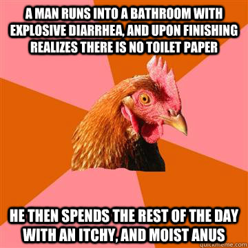 A man runs into a bathroom with explosive diarrhea, and upon finishing realizes there is no toilet paper  He then spends the rest of the day with an itchy, and moist anus - A man runs into a bathroom with explosive diarrhea, and upon finishing realizes there is no toilet paper  He then spends the rest of the day with an itchy, and moist anus  Anti-Joke Chicken