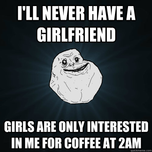 I'll never have a girlfriend Girls are only interested in me for coffee at 2AM  Forever Alone