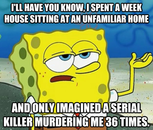 I'll have you know, I spent a week house sitting at an unfamiliar home And only imagined a serial killer murdering me 36 times. - I'll have you know, I spent a week house sitting at an unfamiliar home And only imagined a serial killer murdering me 36 times.  Tough Spongebob