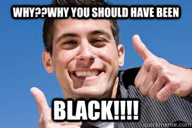 WHY??why you should have been BLACK!!!!  