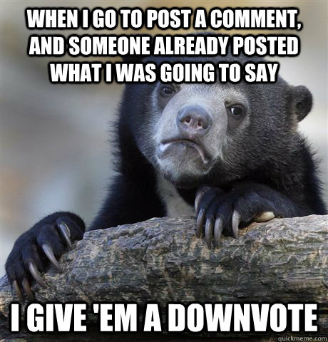 When i go to post a comment, and someone already posted what i was going to say i give 'em a downvote  Confession Bear