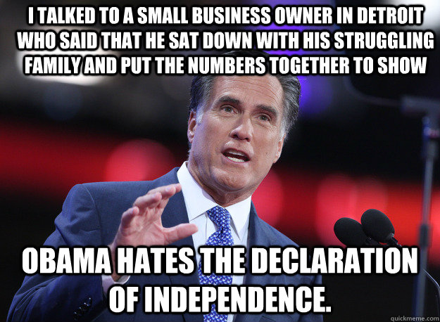 I talked to a small business owner in Detroit who said that he sat down with his struggling family and put the numbers together to show Obama hates the Declaration of Independence. - I talked to a small business owner in Detroit who said that he sat down with his struggling family and put the numbers together to show Obama hates the Declaration of Independence.  Relatable Mitt Romney