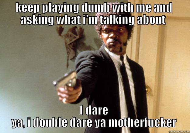 KEEP PLAYING DUMB WITH ME AND ASKING WHAT I'M TALKING ABOUT  I DARE YA, I DOUBLE DARE YA MOTHERFUCKER Samuel L Jackson