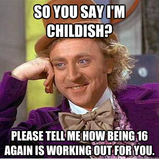 So you say i'm childish? Please tell me how being 16 again is working out for you.  yea ok