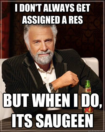 I don't always get assigned a res but when i do, its saugeen  The Most Interesting Man In The World