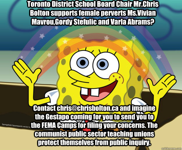 Toronto District School Board Chair Mr.Chris Bolton supports female perverts Ms.Vivian Mavrou,Gordy Stefulic and Varla Abrams? Contact chris@chrisbolton.ca and imagine the Gestapo coming for you to send you to the FEMA Camps for filing your concerns. The  - Toronto District School Board Chair Mr.Chris Bolton supports female perverts Ms.Vivian Mavrou,Gordy Stefulic and Varla Abrams? Contact chris@chrisbolton.ca and imagine the Gestapo coming for you to send you to the FEMA Camps for filing your concerns. The   Nobody Cares